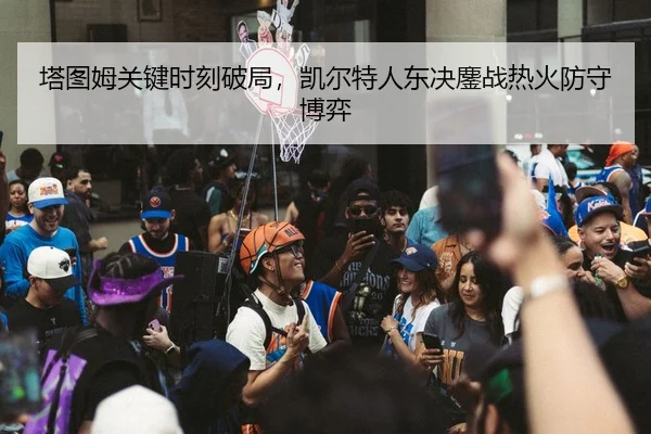 塔图姆关键时刻破局，凯尔特人东决鏖战热火防守博弈