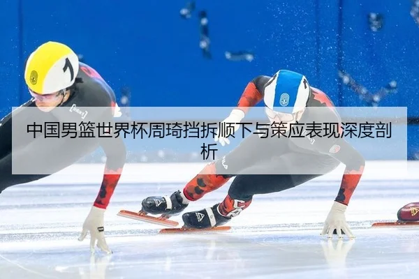 中国男篮世界杯周琦挡拆顺下与策应表现深度剖析