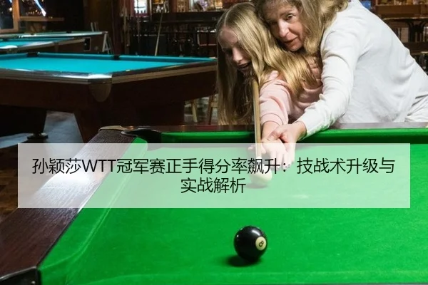 孙颖莎WTT冠军赛正手得分率飙升：技战术升级与实战解析