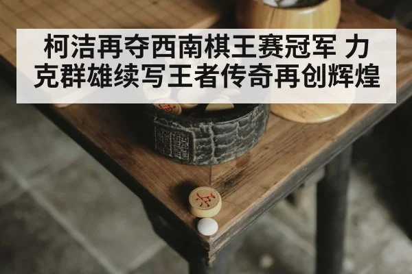 柯洁再夺西南棋王赛冠军 力克群雄续写王者传奇再创辉煌