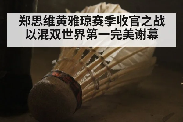 郑思维黄雅琼赛季收官之战以混双世界第一完美谢幕